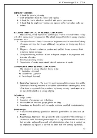 Mr. Channabasappa.K.M. PCON.
85
CHARACTERISTICS
 It should be given in job setting
 Every programme should be planned and ongoing
 It should be closely related and identified with service components
 It should help the employees‘ learning and improve her/his knowledge, skills and
attitude.
FACTORS INFLUENCING IN-SERVICE EDUCATION:
The economic, social, medical and technological sciences which affect that society
will affect nursing in-service education. The related factors affect the in-service education
programmes are:-
1. Cost of healthcare – In-service education programme may increase the efficiency
of nursing services, but it adds additional expenditure on health care delivery
system.
2. Manpower – In-service education requires need qualified human resources, leads
to increase human resources.
3. Changes in nursing practices – it leads to frequent changes in the programme and
in-service education.
4. Standards of nursing practice
5. Organization of nursing departmental planned approaches is regular.
APPROACHES TO IN-SERVICE EDUCATION:
The pattern of in-service education desired to be:
 Centralized Approach
 Decentralized Approach
 Co-ordinated Approach
1. Centralized Approach: - The in-service curriculum ought to emanate from and be
conducted by nursing personnel in the central administration of the agency. None
of the learners are consulted or participate in planning learning experiences and yet
are expected to attend an in-service offering.
Advantages:
 Budget control
 Evaluation of programme can be facilitated
 Prior decision on resources, people, places and things
 Committees are directed to work on specific problems identified by administration.
Disadvantage:
 It may lead to in reducing spontaneous, interested participation and enthusiasm of
learners.
2. Decentralized Approach: - It is planned by and conducted for the employees of
one or more units. The employees are expected to keep administration informed of
their activities and possibly consult with administration when help is wanted, but
the employees are expected to develop and direct their own learning experiences.
 