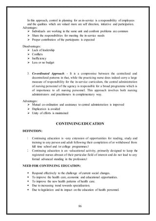 86
In this approach, control in planning for an in-service is a responsibility of employees
and the qualities which are valued more are self direction, initiative and participation.
Advantages:
 Individuals are working in the same unit and confront problems are common
 Share the responsibilities for meeting the in-service needs
 Proper contribution of the participants is expected
Disadvantages:
 Lack of leadership
 Conflicts
 Inefficiency
 Less or no budget
3. Co-ordinated Approach: - It is a compromise between the centralized and
decentralized patterns in that, while the practicing nurse does indeed carry a large
measure of responsibility for the in-service curriculum, the central administration
of nursing personnel of the agency is responsible for a broad programme which is
of importance to all nursing personnel. This approach involves both nursing
administrators and practitioners in complementary way.
Advantages:
 Mutual co-ordination and assistance to central administration is improved
 Duplication is avoided
 Unity of efforts is maintained
DEFINITION:
CONTINUING EDUCATION
1. Continuing education is ―any extension of opportunities for reading, study and
training to any person and adult following their completion of or withdrawal from
full time school and /or college programmes.‖
2. Continuing education is an ―educational activity, primarily designed to keep the
registered nurses abreast of their particular field of interest and do not lead to any
formal advanced standing in the profession.‖
NEED FOR CONTINUING EDUCATION:
 Respond effectively to the challenge of current social changes.
 To improve the health care, economic and educational opportunities.
 To improve the new health patterns of health care.
 Due to increasing trend towards specialization.
 Due to legislation and its impact on the education of health personnel.
 