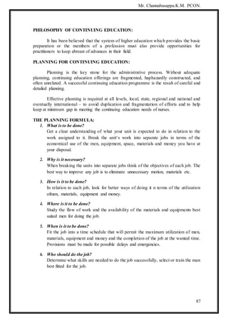 Mr. Channabasappa.K.M. PCON.
87
PHILOSOPHY OF CONTINUING EDUCATION:
It has been believed that the system of higher education which provides the basic
preparation or the members of a profession must also provide opportunities for
practitioners to keep abreast of advances in their field.
PLANNING FOR CONTINUING EDUCATION:
Planning is the key stone for the administrative process. Without adequate
planning, continuing education offerings are fragmented, haphazardly constructed, and
often unrelated. A successful continuing education programme is the result of careful and
detailed planning.
Effective planning is required at all levels, local, state, regional and national and
eventually international – to avoid duplication and fragmentation of efforts and to help
keep at minimum gap in meeting the continuing education needs of nurses.
THE PLANNING FORMULA:
1. What is to be done?
Get a clear understanding of what your unit is expected to do in relation to the
work assigned to it. Break the unit‘s work into separate jobs in terms of the
economical use of the men, equipment, space, materials and money you have at
your disposal.
2. Why is it necessary?
When breaking the units into separate jobs think of the objectives of each job. The
best way to improve any job is to eliminate unnecessary motion, materials etc.
3. How is it to be done?
In relation to each job, look for better ways of doing it n terms of the utilization
ofmen, materials, equipment and money.
4. Where is it to be done?
Study the flow of work and the availability of the materials and equipments best
suited men for doing the job.
5. When is it to be done?
Fit the job into a time schedule that will permit the maximum utilization of men,
materials, equipment and money and the completion of the job at the wanted time.
Provisions must be made for possible delays and emergencies.
6. Who should do the job?
Determine what skills are needed to do the job successfully, select or train the man
best fitted for the job.
 