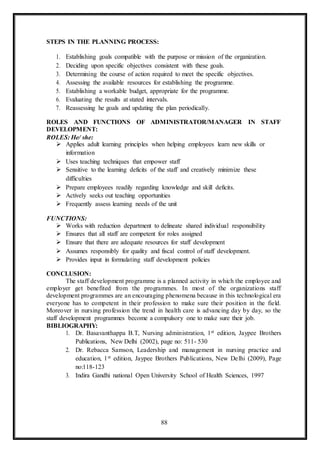 88
STEPS IN THE PLANNING PROCESS:
1. Establishing goals compatible with the purpose or mission of the organization.
2. Deciding upon specific objectives consistent with these goals.
3. Determining the course of action required to meet the specific objectives.
4. Assessing the available resources for establishing the programme.
5. Establishing a workable budget, appropriate for the programme.
6. Evaluating the results at stated intervals.
7. Reassessing he goals and updating the plan periodically.
ROLES AND FUNCTIONS OF ADMINISTRATOR/MANAGER IN STAFF
DEVELOPMENT:
ROLES: He/ she:
 Applies adult learning principles when helping employees learn new skills or
information
 Uses teaching techniques that empower staff
 Sensitive to the learning deficits of the staff and creatively minimize these
difficulties
 Prepare employees readily regarding knowledge and skill deficits.
 Actively seeks out teaching opportunities
 Frequently assess learning needs of the unit
FUNCTIONS:
 Works with reduction department to delineate shared individual responsibility
 Ensures that all staff are competent for roles assigned
 Ensure that there are adequate resources for staff development
 Assumes responsibly for quality and fiscal control of staff development.
 Provides input in formulating staff development policies
CONCLUSION:
The staff development programme is a planned activity in which the employee and
employer get benefited from the programmes. In most of the organizations staff
development programmes are an encouraging phenomena because in this technological era
everyone has to competent in their profession to make sure their position in the field.
Moreover in nursing profession the trend in health care is advancing day by day, so the
staff development programmes become a compulsory one to make sure their job.
BIBLIOGRAPHY:
1. Dr. Basavanthappa B.T, Nursing administration, 1st edition, Jaypee Brothers
Publications, New Delhi (2002), page no: 511- 530
2. Dr. Rebacca Samson, Leadership and management in nursing practice and
education, 1st edition, Jaypee Brothers Publications, New Delhi (2009), Page
no:118-123
3. Indira Gandhi national Open University School of Health Sciences, 1997
 