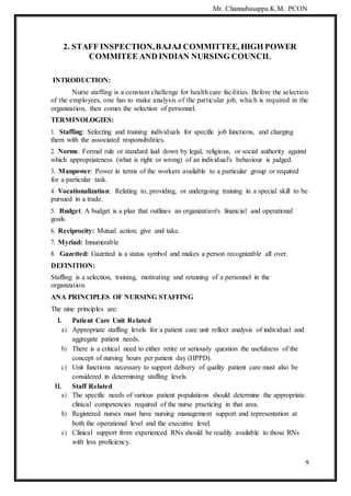 Mr. Channabasappa.K.M. PCON.
9
2. STAFF INSPECTION,BAJAJ COMMITTEE, HIGH POWER
COMMITEE AND INDIAN NURSING COUNCIL
INTRODUCTION:
Nurse staffing is a constant challenge for health care facilities. Before the selection
of the employees, one has to make analysis of the particular job, which is required in the
organization, then comes the selection of personnel.
TERMINOLOGIES:
1. Staffing: Selecting and training individuals for specific job functions, and charging
them with the associated responsibilities.
2. Norms: Formal rule or standard laid down by legal, religious, or social authority against
which appropriateness (what is right or wrong) of an individual's behaviour is judged.
3. Manpower: Power in terms of the workers available to a particular group or required
for a particular task.
4. Vocationalization: Relating to, providing, or undergoing training in a special skill to be
pursued in a trade.
5. Budget: A budget is a plan that outlines an organization's financial and operational
goals.
6. Reciprocity: Mutual action; give and take.
7. Myriad: Innumerable
8. Gazetted: Gazetted is a status symbol and makes a person recognizable all over.
DEFINITION:
Staffing is a selection, training, motivating and retaining of a personnel in the
organization.
ANA PRINCIPLES OF NURSING STAFFING
The nine principles are:
I. Patient Care Unit Related
a) Appropriate staffing levels for a patient care unit reflect analysis of individual and
aggregate patient needs.
b) There is a critical need to either retire or seriously question the usefulness of the
concept of nursing hours per patient day (HPPD).
c) Unit functions necessary to support delivery of quality patient care must also be
considered in determining staffing levels.
II. Staff Related
a) The specific needs of various patient populations should determine the appropriate
clinical competencies required of the nurse practicing in that area.
b) Registered nurses must have nursing management support and representation at
both the operational level and the executive level.
c) Clinical support from experienced RNs should be readily available to those RNs
with less proficiency.
 