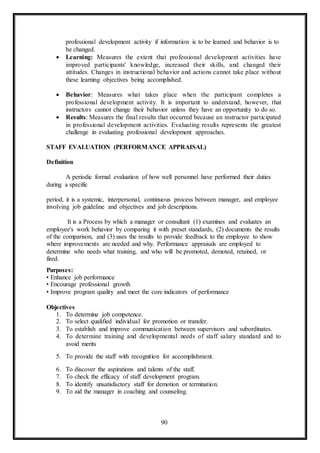 90
professional development activity if information is to be learned and behavior is to
be changed.
 Learning: Measures the extent that professional development activities have
improved participants' knowledge, increased their skills, and changed their
attitudes. Changes in instructional behavior and actions cannot take place without
these learning objectives being accomplished.
 Behavior: Measures what takes place when the participant completes a
professional development activity. It is important to understand, however, that
instructors cannot change their behavior unless they have an opportunity to do so.
 Results: Measures the final results that occurred because an instructor participated
in professional development activities. Evaluating results represents the greatest
challenge in evaluating professional development approaches.
STAFF EVALUATION (PERFORMANCE APPRAISAL)
Definition
A periodic formal evaluation of how well personnel have performed their duties
during a specific
period, it is a systemic, interpersonal, continuous process between manager, and employee
involving job guideline and objectives and job descriptions.
It is a Process by which a manager or consultant (1) examines and evaluates an
employee's work behavior by comparing it with preset standards, (2) documents the results
of the comparison, and (3) uses the results to provide feedback to the employee to show
where improvements are needed and why. Performance appraisals are employed to
determine who needs what training, and who will be promoted, demoted, retained, or
fired.
Purposes:
• Enhance job performance
• Encourage professional growth
• Improve program quality and meet the core indicators of performance
Objectives
1. To determine job competence.
2. To select qualified individual for promotion or transfer.
3. To establish and improve communication between supervisors and subordinates.
4. To determine training and developmental needs of staff salary standard and to
avoid merits
5. To provide the staff with recognition for accomplishment.
6. To discover the aspirations and talents of the staff.
7. To check the efficacy of staff development program.
8. To identify unsatisfactory staff for demotion or termination.
9. To aid the manager in coaching and counseling.
 