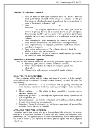 Mr. Channabasappa.K.M. PCON.
91
Principles Of Performance Appraisal
1. Based on behavior: Employees evaluation based on his/her behavior
stated performance standard which should be reflected in the job
description and related performance standards, and the employee should be
aware of the desirable performance goal.
2. Based on
observation :
An adequate representative of the nurses job should be
observed to provide the basis of evaluation Based on job description.
The employee should be given a copy of job description, performance
standards, and performance evaluation form, to understand how he/she was
evaluated.
3. Based on satisfaction: While documenting the evaluation the manger
should indicate the satisfactory and unsatisfactory area of performance.
4. Based on performance: The employees performance need should be stated
according to the priority.
5. Based on time and environment: The evaluation interview should be
schedule in proper time and environment.
6. Based on satisfaction: The goal of evaluation should improved performance
and satisfaction rather than punishment.
Approaches of performance appraisal
There are three different approaches for conducting performance appraisal. They are as
 Appraising against absolute standard (established standard)
 Relative standard (where the subjects are compared against other
individual)
 Objective (how well employees accomplished specific objective)
QUALITIES TO BE EVALUATED
Since, evaluation will be made by various individuals; if necessary to define carefully
each quality should be evaluated. The qualities most frequently evaluated fall under five
major headings:
1. Quality of performance: - i.e. the evaluation of both the quantity and quality of
work, neatness, orderliness, reliability, accuracy, knowledge of work, execution,
etc.
2. Mental qualities: - i.e. The ability to learn, adaptability, reasoning power,
judgment, memory, etc.
3. Supervisory qualities: - i.e. leadership and organizational ability, communication
skill co-operation, etc.
4. Personnel qualities: - i.e. honesty, self control, self confidence, initiative, attitude
towards others, team work, appearance, etc.
5. Capacity of further development:- i.e. intelligence, acceptance, of responsibility
and other features inherent in leadership.
APPRAISER (WHO WILL APPRAISE)
Appraiser may be any person who has a thorough knowledge about the job content,
contents to be appraised, standards of contents and who observes the employee while
performing a job. The appraiser should be capable of determining what is more important
and what is relatively less important. He should prepare reports and make judgment
without bias.
 