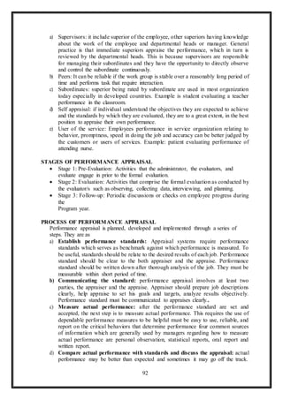 92
a) Supervisors: it include superior of the employee, other superiors having knowledge
about the work of the employee and departmental heads or manager. General
practice is that immediate superiors appraise the performance, which in turn is
reviewed by the departmental heads. This is because supervisors are responsible
for managing their subordinates and they have the opportunity to directly observe
and control the subordinate continuously.
b) Peers: It can be reliable if the work group is stable over a reasonably long period of
time and performs task that require interaction.
c) Subordinates: superior being rated by subordinate are used in most organization
today especially in developed countries. Example is student evaluating a teacher
performance in the classroom.
d) Self appraisal: if individual understand the objectives they are expected to achieve
and the standards by which they are evaluated, they are to a great extent, in the best
position to appraise their own performance.
e) User of the service: Employees performance in service organization relating to
behavior, promptness, speed in doing the job and accuracy can be better judged by
the customers or users of services. Example: patient evaluating performance of
attending nurse.
STAGES OF PERFORMANCE APPRAISAL
 Stage 1: Pre-Evaluation: Activities that the administrator, the evaluators, and
evaluate engage in prior to the formal evaluation.
 Stage 2: Evaluation: Activities that comprise the formal evaluation as conducted by
the evaluator/s such as observing, collecting data, interviewing, and planning.
 Stage 3: Follow-up: Periodic discussions or checks on employee progress during
the
Program year.
PROCESS OF PERFORMANCE APPRAISAL
Performance appraisal is planned, developed and implemented through a series of
steps. They are as
a) Establish performance standards: Appraisal systems require performance
standards which serves as benchmark against which performance is measured. To
be useful, standards should be relate to the desired results of each job. Performance
standard should be clear to the both appraiser and the appraise. Performance
standard should be written down after thorough analysis of the job. They must be
measurable within short period of time.
b) Communicating the standard: performance appraisal involves at least two
parties, the appraiser and the appraise. Appraiser should prepare job descriptions
clearly, help appraise to set his goals and targets, analyze results objectively.
Performance standard must be communicated to appraises clearly..
c) Measure actual performance: after the performance standard are set and
accepted, the next step is to measure actual performance. This requires the use of
dependable performance measures to be helpful must be easy to use, reliable, and
report on the critical behaviors that determine performance four common sources
of information which are generally used by managers regarding how to measure
actual performance are personal observation, statistical reports, oral report and
written report.
d) Compare actual performance with standards and discuss the appraisal: actual
performance may be better than expected and sometimes it may go off the track.
 
