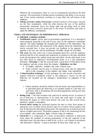 Mr. Channabasappa.K.M. PCON.
93
Whatever the consequences, there is a way to communicate and discuss the final
outcome. The assessment of another person contribution and ability is not an easy
task. It has serious emotional overtones as it may effect the self esteem of the
employee.
e) Taking corrective action, if necessary: corrective action is of two types: one puts
out the fires immediately, while the other destroys the root of the problem
permanently immediate action sets things right and get things back on track
whereas the basic corrective action gets to the source of deviation and seeks to
adjust the difference permanently.
TOOLS AND TECHNIQUES OF PERFORMANCE APPRAISAL
A) Individual evaluation methods:
 Confidential report: mostly used in government organization. It is a descriptive
report prepared, generally at the end of every year, by the employee‘s immediate
superior. The report highlight the strengths and weakness of the subordinate. The
report is not data based. The impression of the superior about the subordinate are
merely recorded here. It does not provide any feedback to the appraise. The
appraise is not very sure why his performance has fallen despite his best effort.
 The essay:-the rater writes one or more paragraph about how well the employee
performs and his or her strength and weaknesses in relations to the tasks identified
in the job description this method needs time and efforts. On the other hand. It can
give data about an employee‘s developmental needs. It is a non quantitative
technique. Advantage is that the essay provides a good deal of information about
the employee and also reveals about the evaluator. Limitations are that
 It is highly subjective; evaluator may write a biased essay
 Some evaluator may be poor in writing essays, some may be superficial
and it is time consuming so the evaluator may simply write superficially.
 Critical-incident technique:- In this technique, the rater records of positive and
negative behaviors considered critical to the employee‘s success on the job
behaviors are recorded not the manager‘s interpretation or judgment of the
behavior.
o Critical incidents should be related of the job duties and responsibilities or
to individual goals the following is an example related to a job duty of a
staff nurse .that is formulating and recording appropriate nursing care plan
for assigned patients
 Rating scale: - The most common only used tool in nursing service. It consists of
set of behaviors or characteristics to be rated and same types of scales for
indicating the degree to which each present. the scale my take several forms,
numerical, graphic or descriptive
 Forced choice rating:-the technique requires the rater to select from groups of
statements, two of which will be positive and two of which will be negative that
best fit and least the individuals being rated. The statement are in behavioral terms
and are weighed and scored. The primary purpose of this is for eliminating the bias
of an evaluator who consistently higher or lower rating for employee.
 Check-list:-it is compressed of a series of descriptive statement in behavioral
terms about the standard of nursing performance of the job expected of the
individual nurse. the rater places a mark in the ―yes‖ or ―no‖ column in accordance
with individual‘s behavior. A space is provided for those item which are not
 