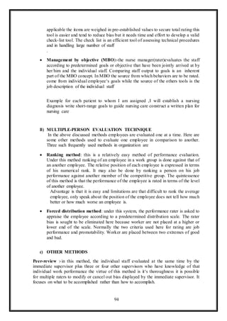 94
applicable the items are weighed in pre-established values to secure total rating this
tool is easier and tend to reduce bias but it needs time and effort to develop a valid
check-list tool. The check list is an efficient tool of assessing technical procedures
and in handling large number of staff
.
 Management by objective (MBO):-the nurse manager(rater)evaluates the staff
according to predetermined goals or objective that have been jointly arrived at by
her/him and the individual staff. Comparing staff output to goals is an inherent
part of the MBO concept. In MBO the source from which behaviors are to be rated.
come from individual employee‘s goals while the source of the others tools is the
job description of the individual staff
Example for each patient to whom I am assigned ,I will establish a nursing
diagnosis write short-range goals to guide nursing care construct a written plan for
nursing care
B) MULTIPLE-PERSON EVALUATION TECHNIQUE
In the above discussed methods employees are evaluated one at a time. Here are
some other methods used to evaluate one employee in comparison to another.
Three such frequently used methods in organization are
 Ranking method: this is a relatively easy method of performance evaluation.
Under this method ranking of an employee in a work group is done against that of
an another employee. The relative position of each employee is expressed in terms
of his numerical rank. It may also be done by ranking a person on his job
performance against another member of the competitive group. The quintessence
of this method is that the performance of the employee is rated in terms of the level
of another employee.
Advantage is that it is easy and limitations are that difficult to rank the average
employee, only speak about the position of the employee does not tell how much
better or how much worse an employee is.
 Forced distribution method: under this system, the performance rater is asked to
appraise the employee according to a predetermined distribution scale. The rater
bias is sought to be eliminated here because worker are not placed at a higher or
lower end of the scale. Normally the two criteria used here for rating are job
performance and promotability. Worker are placed between two extremes of good
and bad.
c) OTHER METHODS
Peer-review :-in this method, the individual staff evaluated at the same time by the
immediate supervisor plus three or four other supervisors who have knowledge of that
individual work performance the virtue of this method is it‘s thoroughness it is possible
for multiple raters to modify or cancel out bias displayed by the immediate supervisor. It
focuses on what to be accomplished rather than how to accomplish.
 
