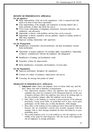 Mr. Channabasappa.K.M. PCON.
97
B
BE
EN
NE
EF
FI
IT
T O
OF
F P
PE
ER
RF
FO
OR
RM
MA
AN
NC
CE
E A
AP
PP
PR
RA
AI
IS
SA
AL
L
For the appraisee
 Better understanding of his role in the organization—what is expected and what
needs to be done to meet those expectations
 Clear understanding of his strengths and weaknesses to develop himself into a
better performer in future that she/he has seen it.
 Never create a threatening or bargaining environment. Increased motivation, job
satisfaction, and self-esteem
 Opportunity to discuss work problems and how they can be overcome
 Opportunity to discuss aspirations and any guidance, support or training needed to
fulfil those aspirations
 Improved working relationships with supervisors
For the Management
 Identification of performers and non-performers and their development towards
better performance
 Opportunity to prepare employees for assuming higher responsibilities Opportunity
to improve communication between the employees and management
 Identification of training and development needs
 Generation of ideas for improvements
 Better identification of potential and formulation of career plans
For the Organization
 Improved performance throughout the organization
 Creation of a culture of continuous improvement and success
 Conveying the message that people are valued
PROBLEMS IN PERFORMANCE APPRAISAL:
A. Judgmental errors: biases and judgment errors of various kinds may spoil the
show. Biases here refer to distortion of measurement.
1. First impressions (primacy effect): the appraiser first impression of a
candidate may color his evaluation of all subsequent behavior. In the case
of negative primacy effect, the employee may seem to do nothing right, in
the case of positive primacy effect the employee can do wrong.
2. Halo effect, is the tendency to overrate a person because of his pleasant
personality, strong social skills, he performed well in past, recent good
performance not the whole year, or share the interests of the manager.
3. Horn effect, is the tendency to rate employees lower than what he deserves
because: she/ he committed a serious error recently, disagrees with the
manager, fails to meet manager standards for dress and behavior, or poor
performing peers.
4. The central tendency error: It is the tendency to rate the employee in the
middle of the range for each dimension. Also this occurs when appraisers
rate all employees as average performers.
 