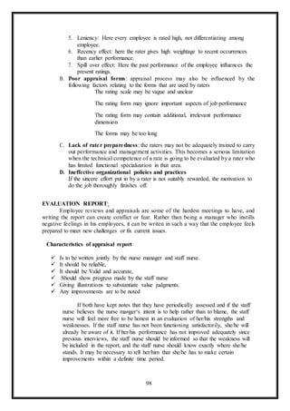 98
5. Leniency: Here every employee is rated high, not differentiating among
employee.
6. Recency effect: here the rater gives high weightage to recent occurrences
than earlier performance.
7. Spill over effect: Here the past performance of the employee influences the
present ratings.
B. Poor appraisal forms: appraisal process may also be influenced by the
following factors relating to the forms that are used by raters
The rating scale may be vague and unclear
The rating form may ignore important aspects of job performance
The rating form may contain additional, irrelevant performance
dimension
The forms may be too long
C. Lack of rater preparedness: the raters may not be adequately trained to carry
out performance and management activities. This becomes a serious limitation
when the technical competence of a rate is going to be evaluated by a rater who
has limited functional specialization in that area.
D. Ineffective organizational policies and practices
If the sincere effort put in by a rater is not suitably rewarded, the motivation to
do the job thoroughly finishes off.
EVALUATION REPORT:
Employee reviews and appraisals are some of the hardest meetings to have, and
writing the report can create conflict or fear. Rather than being a manager who instills
negative feelings in his employees, it can be writen in such a way that the employee feels
prepared to meet new challenges or fix current issues.
Characteristics of appraisal report
 Is to be written jointly by the nurse manager and staff nurse.
 It should be reliable,
 It should be Valid and accurate,
 Should show progress made by the staff nurse
 Giving illustrations to substantiate value judgments.
 Any improvements are to be noted
If both have kept notes that they have periodically assessed and if the staff
nurse believes the nurse manger‘s intent is to help rather than to blame, the staff
nurse will feel more free to be honest in an evaluation of her/his strengths and
weaknesses. If the staff nurse has not been functioning satisfactorily, she/he will
already be aware of it. If her/his performance has not improved adequately since
previous interviews, the staff nurse should be informed so that the weakness will
be included in the report, and the staff nurse should know exactly where she/he
stands. It may be necessary to tell her/him that she/he has to make certain
improvements within a definite time period.
 