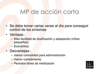MP de acción corta
• Se debe tomar varias veces al día para conseguir
control de los síntomas
• Ventajas :
– Más facilidad de dosificación y adaptación (niños
pequeños)
– Económico
• Desventajas :
– menor comodidad para administración
– menor cumplimiento
– Periodos libres de medicación
 