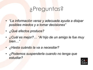 ¿Preguntas?
• “La información veraz y adecuada ayuda a disipar
posibles miedos y a tomar decisiones”
• ¿Qué efectos produce?
• ¿Cuál es mejor?… “Al hijo de un amigo le fue muy
bien…”
• ¿Hasta cuándo la va a necesitar?
• ¿Podemos suspenderla cuando no tenga que
estudiar?
 