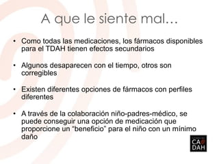 A que le siente mal…
• Como todas las medicaciones, los fármacos disponibles
para el TDAH tienen efectos secundarios
• Algunos desaparecen con el tiempo, otros son
corregibles
• Existen diferentes opciones de fármacos con perfiles
diferentes
• A través de la colaboración niño-padres-médico, se
puede conseguir una opción de medicación que
proporcione un “beneficio” para el niño con un mínimo
daño
 