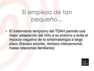 Si empieza de tan
pequeño…
• El tratamiento temprano del TDAH permite una
mejor adaptación del niño a su entorno y evita el
impacto negativo de la sintomatología a largo
plazo (fracaso escolar, rechazo interpersonal,
malas relaciones familiares)
 