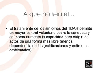 A que no sea él…
• El tratamiento de los síntomas del TDAH permite
un mayor control voluntario sobre la conducta y
así como aumenta la capacidad para dirigir los
actos de una forma más libre (menos
dependencia de las gratificaciones y estímulos
ambientales)
 