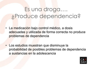 Es una droga….
¿Produce dependencia?
• La medicación bajo control médico, a dosis
adecuadas y utilizada de forma correcta no produce
problemas de dependencia
• Los estudios muestran que disminuye la
probabilidad de posibles problemas de dependencia
a sustancias en la adolescencia
 