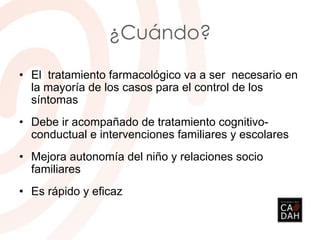 ¿Cuándo?
• El tratamiento farmacológico va a ser necesario en
la mayoría de los casos para el control de los
síntomas
• Debe ir acompañado de tratamiento cognitivo-
conductual e intervenciones familiares y escolares
• Mejora autonomía del niño y relaciones socio
familiares
• Es rápido y eficaz
 