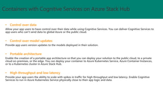 Allow your app users to have control over their data while using Cognitive Services. You can deliver Cognitive Services to
app users who can't send data to global Azure or the public cloud.
Provide app users version updates to the models deployed in their solution.
Enable the creation of a portable app architecture so that you can deploy your solution to the public cloud, to a private
cloud on-premises, or the edge. You can deploy your container to Azure Kubernetes Service, Azure Container Instances,
or to a Kubernetes cluster in Azure Stack Hub.
Provide your app users the ability to scale with spikes in traffic for high throughput and low latency. Enable Cognitive
Services to run in Azure Kubernetes Service physically close to their app logic and data.
Containers with Cognitive Services on Azure Stack Hub
 