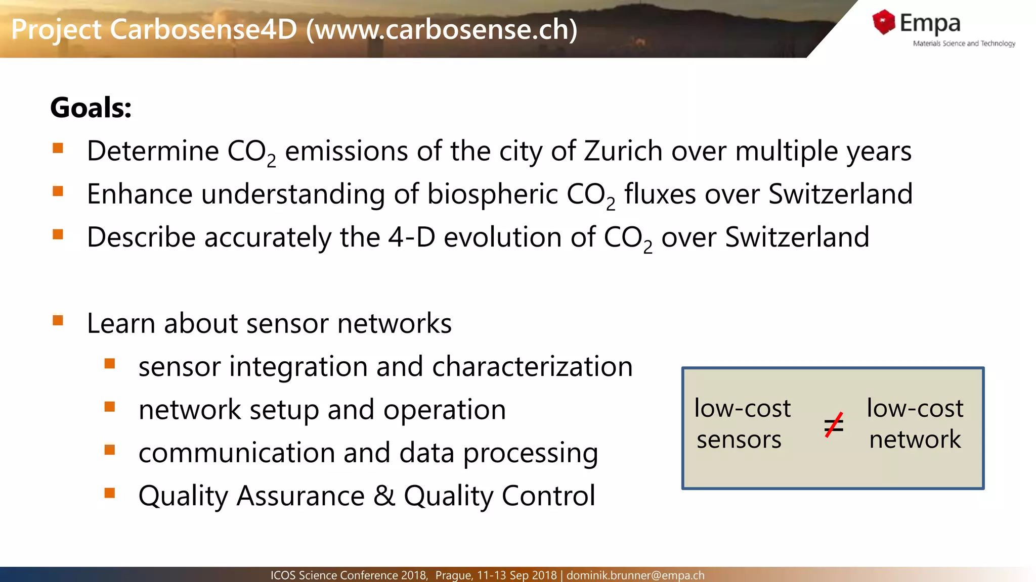 3ICOS Science Conference 2018, Prague, 11-13 Sep 2018 | dominik.brunner@empa.ch
Project Carbosense4D (www.carbosense.ch)
Goals:
 Determine CO2 emissions of the city of Zurich over multiple years
 Enhance understanding of biospheric CO2 fluxes over Switzerland
 Describe accurately the 4-D evolution of CO2 over Switzerland
 Learn about sensor networks
 sensor integration and characterization
 network setup and operation
 communication and data processing
 Quality Assurance & Quality Control
low-cost
sensors
low-cost
network=
 