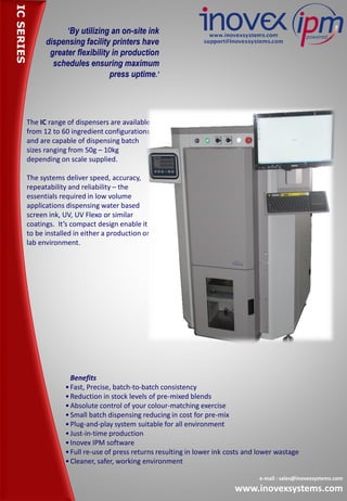 ‘By utilizing an on-site ink
dispensing facility printers have
greater flexibility in production
schedules ensuring maximum
press uptime.’
The IC range of dispensers are available
from 12 to 60 ingredient configurations
and are capable of dispensing batch
sizes ranging from 50g – 10kg
depending on scale supplied.
The systems deliver speed, accuracy,
repeatability and reliability – the
essentials required in low volume
applications dispensing water based
screen ink, UV, UV Flexo or similar
coatings. It’s compact design enable it
to be installed in either a production or
lab environment.
e-mail : sales@inovexsystems.com
www.inovexsystems.com
Benefits
•Fast, Precise, batch-to-batch consistency
•Reduction in stock levels of pre-mixed blends
•Absolute control of your colour-matching exercise
•Small batch dispensing reducing in cost for pre-mix
•Plug-and-play system suitable for all environment
•Just-in-time production
•Inovex IPM software
•Full re-use of press returns resulting in lower ink costs and lower wastage
•Cleaner, safer, working environment
ICSERIES
 