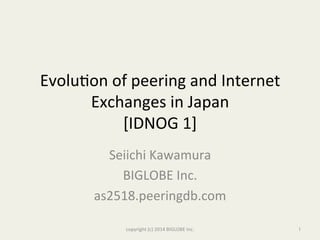 Evolu&on	
  of	
  peering	
  and	
  Internet	
  
Exchanges	
  in	
  Japan	
  
[IDNOG	
  1]	
  
Seiichi	
  Kawamura	
  
BIGLOBE	
  Inc.	
  	
  
as2518.peeringdb.com	
  
copyright	
  (c)	
  2014	
  BIGLOBE	
  Inc.	
  	
   1	
 