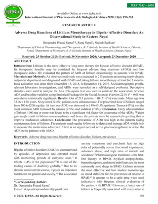 © 2020, IJPBA. All Rights Reserved 198
Available Online at www.ijpba.info
International Journal of Pharmaceutical  BiologicalArchives 2020; 11(4):198-203
ISSN 2582 – 6050
RESEARCH ARTICLE
Adverse Drug Reactions of Lithium Monotherapy in Bipolar Affective Disorder: An
Observational Study in Eastern Nepal
Deependra Prasad Sarraf1
*, Suraj Nepal2
, Nidesh Sapkota2
1
Department of Clinical Pharmacology and Therapeutics, B. P. Koirala Institute of Health Sciences, Dharan,
Nepal, 2
Department of Psychiatry, B. P. Koirala Institute of Health Sciences, Dharan, Nepal
Received: 25 October 2020; Revised: 30 November 2020; Accepted: 23 December 2020
ABSTRACT
Introduction: Lithium is the most effective long-term therapy for bipolar affective disorder (BPAD).
Its therapeutic benefits may be restricted by frequent adverse drug reactions (ADRs) and low
therapeutic index. We evaluated the pattern of ADR of lithium monotherapy in patients with BPAD.
Materials and Methods: An observational study was conducted in 213 patients presenting to psychiatric
outpatient department and diagnosed with BPAD and taking lithium monotherapy at least for 3 months.
Data collection was done from December 15, 2018, to December 14, 2019. Sociodemographic profile,
relevant laboratory investigations, and ADRs were recorded on a self-designed proforma. Descriptive
statistics were used to analyze the data. Chi-square test was used to correlate the association between
ADR and baseline variables using Statistical Package for the Social Sciences (Version 22.0). P  0.05 was
considered statistically significant. Results: Out of 213 patients, 110 (51.6%) were male. Mean age was
32.06 ± 1.80 years. Sixty-nine (32.4%) patients were substance user. The prescribed dose of lithium ranged
from 300 to1200 mg/day. At least one ADR was observed in 139 (65.3%) patients. Tremor (45%) was the
most common ADR followed by nausea (9.5%) and sedation (7.8%). Discussion: Daily administration
of lithium 1000 mg or more was found to be a significant risk factor for occurrence of the ADRs. Weight
gain might result in lithium non-compliance and hence the patients must be counseled regarding this to
improve medication adherence. Conclusion: The prevalence of ADR was high in the patients taking
maintenance dose of lithium. The patients need regular follow-up to detect and manage ADR which help
to increase the medication adherence. There is an urgent need of active pharmacovigilance to detect the
ADR in the patients with BPAD.
Keywords: Adverse drug reactions, bipolar affective disorder, lithium, prevalence
INTRODUCTION
Bipolar affective disorder (BPAD) is characterized
by episodes of depression and elevated mood
with intervening periods of euthymic state.[1]
It
affects 1–4% of the population.[2]
It is one of the
leading causes of disability globally.[3]
Due to its
chronic and recurrent course, it poses an important
burden for the patient and society.[4]
The associated
*Corresponding Author:
Dr. Deependra Prasad Sarraf
E-mail: deependraprasadsarraf@gmail.com
anxiety symptoms and psychosis lead to high
risks of potentially severe functional impairment,
substance abuse, and high rates of suicide and
accidents.[5]
Pharmacological treatment is the first-
line therapy in BPAD. Atypical antipsychotics,
benzodiazepines, and mood stabilizers are the most
commonly used drugs in BPAD. Lithium remains
the most effective and best studied monotherapy
as mood stabilizer for the prevention of relapse in
BPAD.[6]
It appears to be a safer drug when used
judiciously with frequent clinical evaluation of
the patient with BPAD.[7]
However, clinical use of
lithium is frequently associated with many adverse
 