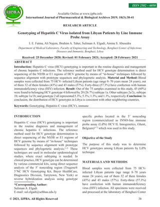 © 2021, IJPBA. All Rights Reserved 38
Available Online at www.ijpba.info
International Journal of Pharmaceutical  Biological Archives 2019; 10(3):38-41
ISSN 2582 – 6050
RESEARCH ARTICLE
Genotyping of Hepatitis C Virus isolated from Libyan Patients by Line Immune
Probe Assay
I. E. Fatma, Ali Najem, Ibrahim A. Taher, Suliman A. Elgadi, Amina S. Abusedra
Department of Medical Laboratory, Faculty of Engineering and Technology, Benghazi Center of Infectious
Diseases and Immunity, Benghazi, Libya
Received: 25 December 2020; Revised: 01 February 2021; Accepted: 28 February 2021
ABSTRACT
Introduction: Hepatitis C virus (HCV) genotyping is important in the routine diagnosis and management
of chronic hepatitis C infections. The reference method used for HCV genotype determination is direct
sequencing of the NS5B or E1 regions of HCV genome by means of “in-house” techniques followed by
sequence alignment with prototype sequences and phylogenetic analysis. Material and Method: Blood
samples were collected from 75 HCV- infected Libyan patients (age range 8–70 years mean 24 years), out
of them 32 of them females (43%) and 43 males (57%). Forty-three (57.3%) have confection with human
immunodeficiency virus (HIV) infection. Result: Out of the 75 samples examined in this study, 45 (60%)
were found to belonging HCV genotype 4 followed by 20 (26.7%) subtype 1a. Other subtypes 2a/2c, subtype
1b; subtype 1a/1b; and genotype 2 all represented 5.3%; 5.3%; 1.3%; and 1.3%, respectively. Conclusion: In
conclusion, the distribution of HCV genotypes in Libya is consistent with other neighboring countries.
Keywords: Genotyping, Hepatitis C virus (HCV), immune
INTRODUCTION
Hepatitis C virus (HCV) genotyping is important
in the routine diagnosis and management of
chronic hepatitis C infections. The reference
method used for HCV genotype determination is
direct sequencing of the NS5B or E1 regions of
HCV genome by means of “in-house” techniques
followed by sequence alignment with prototype
sequences and phylogenetic analysis.[1,2]
These
techniques are used in molecular epidemiological
studies, where exact subtyping is needed. In
clinical practice, HCV genotype can be determined
by various commercial kits, using direct sequence
analysis of the 5’ noncoding region (Trugene®
5’NC HCV Genotyping Kit, Bayer HealthCare,
Diagnostics Division, Tarrytown, New York) or
reverse hybridization analysis using genotype
*Corresponding Author:
Suliman A. Elgadi
E-mail: sul.elgadi@sebhau.edu.ly
specific probes located in the 5’ noncoding
region (commercialized as INNO-line immune
probe assay (LiPA) HCV II, Innogenetics, Ghent,
Belgium)[3-7]
which was used in this study.
Objective of the Study
The purpose of this study was to determine
HCV genotypes among Libyan patients by LiPA
technique.
MATERIALS AND METHODS
Blood samples were collected from 75 HCV-
infected Libyan patients (age range 8–70 years
mean 24 years), out of them 32 of them females
(43%) and 43 males (57%). Forty-three (57.3%)
have confection with human immunodeficiency
virus (HIV) infection. All specimens were received
and processed at the laboratory of Benghazi Center
 