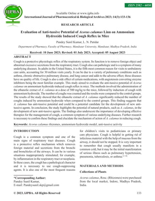 © 2023, IJPBA. All Rights Reserved 133
RESEARCH ARTICLE
Evaluation of Anti-tussive Potential of Acorus calamus Linn on Ammonium
Hydroxide Induced Cough Reflex in Mice
Pandey Sunil Kumar, L. N. Patidar
Department of Pharmacy, Faculty of Pharmacy, Mandsaur University, Mandsaur, Madhya Pradesh, India
Received: 10 June 2023; Revised: 01 July 2023; Accepted: 05 August 2023
ABSTRACT
Cough is a protective physiologic reflex of the respiratory system. Its function is to remove foreign object and
abnormal excessive secretions from the respiratory tract. Cough also can pathologic and is a symptom of many
underlying diseases. In adults in the United States, it is the fifth most common reason for visits to ambulatory
care units, accounting for 30 million visits yearly. It can be due to a variety of pulmonary conditions such as
asthma, chronic obstructive pulmonary disease, and lung cancer and adds to the adverse effect; those diseases
have on quality of life. Cough is also a side effect of certain medications, with angiotensin converting enzyme
inhibitors being the most familiar example. This study aimed to evaluate the anti-tussive potential of Acorus
calamus on ammonium hydroxide-induced cough reflex in mice. The methods involved the administration of
the ethanolic extract of A. calamus at a dose of 500 mg/kg to the mice, followed by induction of cough with
ammoniumhydroxide.Thenumberofcoughswascountedandtheresultswerecomparedtothecontrolgroups.
The results of the study showed that the ethanolic extract of A. calamus significantly reduced the number of
coughs induced by ammonium hydroxide when compared to the control groups. This finding suggests that
A. calamus has anti-tussive potential and could be a potential candidate for the development of new anti-
tussive agents. In conclusion, the study highlights the potential of natural products, such as A. calamus, in the
development of new anti-tussive agents. The findings also underscore the importance of developing effective
therapies for the management of cough, a common symptom of various underlying diseases. Further research
is necessary to confirm these findings and elucidate the mechanism of action of A. calamus in reducing cough.
Keywords: Acorus calamus rhizomes, ammonium hydroxide model, anti-tussive activity
INTRODUCTION
Cough is a common symptom and one of the
main signs of respiratory tract diseases. Cough
is a protective reflex mechanism which removes
foreign material and secretions from the bronchi
and bronchioles of the airways. It can be in various
situations inappropriately stimulated; for example,
by inflammation in the respiratory tract or neoplasia.
In these cases, the cough has a pathological character
and it is necessary to use cough-suppressing
agents. It is also one of the most frequent reasons
for children’s visits to pediatricians or primary
care physicians. Cough is helpful in getting rid of
infectious material with the help of mucous from the
airway, it should not be stopped. It is very important
to remember that cough usually manifests in a
common cold, but it may be the initial manifestation
of serious illness such as pulmonary hypertension,
pneumonia, tuberculosis, or asthma.[1,7,9]
MATERIALS AND METHODS
Collections of Plants
Acorus calamus, Rosc. (Rhizomes) were purchased
from the local market, Indore, Madhya Pradesh,
India.
Available Online at www.ijpba.info
International Journal of Pharmaceutical  BiologicalArchives 2023; 14(3):133-136
ISSN 2582 – 6050
*Corresponding Author:
Pandey Sunil Kumar,
E-mail: Pandeysunil.skp@gmail.com
 