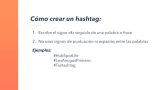 Cómo crear un hashtag:
1. Escribe el signo «#» seguido de una palabra o frase
2. No uses signos de puntuación ni espacios entre las palabras
Ejemplos:
#HubSpotLife
#LosAmigosPrimero
#TuHashtag
 