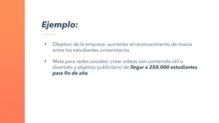 Ejemplo:
• Objetivo de la empresa: aumentar el reconocimiento de marca
entre los estudiantes universitarios
• Meta para redes sociales: crear videos con contenido útil o
divertido y objetivo publicitario de llegar a 250.000 estudiantes
para fin de año
 