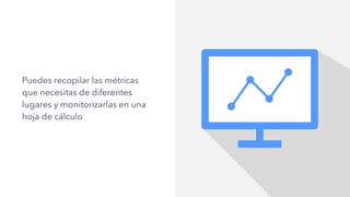 Puedes recopilar las métricas
que necesitas de diferentes
lugares y monitorizarlas en una
hoja de cálculo
 