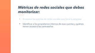 • Enumerar las cuentas de redes sociales que tiene tu empresa
• Identificar a los propietarios internos de esas cuentas y quiénes
tienen acceso o las contraseñas
Métricas de redes sociales que debes
monitorizar:
 