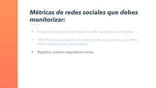 • Enumerar las cuentas de redes sociales que tiene tu empresa
• Identificar a los propietarios internos de esas cuentas y quiénes
tienen acceso o las contraseñas
• Registrar cuántos seguidores tienes
Métricas de redes sociales que debes
monitorizar:
 