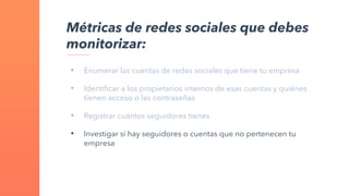 • Enumerar las cuentas de redes sociales que tiene tu empresa
• Identificar a los propietarios internos de esas cuentas y quiénes
tienen acceso o las contraseñas
• Registrar cuántos seguidores tienes
• Investigar si hay seguidores o cuentas que no pertenecen tu
empresa
Métricas de redes sociales que debes
monitorizar:
 