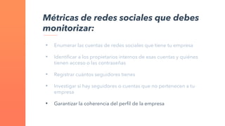 • Enumerar las cuentas de redes sociales que tiene tu empresa
• Identificar a los propietarios internos de esas cuentas y quiénes
tienen acceso o las contraseñas
• Registrar cuántos seguidores tienes
• Investigar si hay seguidores o cuentas que no pertenecen a tu
empresa
• Garantizar la coherencia del perfil de la empresa
Métricas de redes sociales que debes
monitorizar:
 