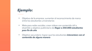 Ejemplo:
• Objetivo de la empresa: aumentar el reconocimiento de marca
entre los estudiantes universitarios
• Meta para redes sociales: crear videos con contenido útil o
divertido y objetivo publicitario de llegar a 250.000 estudiantes
para fin de año
• Objetivo secundario: lograr que los estudiantes interactúen con el
contenido de alguna manera
 