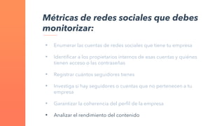 • Enumerar las cuentas de redes sociales que tiene tu empresa
• Identificar a los propietarios internos de esas cuentas y quiénes
tienen acceso o las contraseñas
• Registrar cuántos seguidores tienes
• Investiga si hay seguidores o cuentas que no pertenecen a tu
empresa
• Garantizar la coherencia del perfil de la empresa
• Analizar el rendimiento del contenido
Métricas de redes sociales que debes
monitorizar:
 