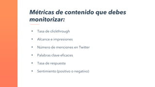 • Tasa de clickthrough
• Alcance e impresiones
• Número de menciones en Twitter
• Palabras clave eficaces
• Tasa de respuesta
• Sentimiento (positivo o negativo)
Métricas de contenido que debes
monitorizar:
 