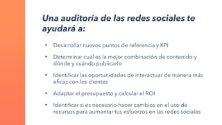 Una auditoría de las redes sociales te
ayudará a:
• Desarrollar nuevos puntos de referencia y KPI
• Determinar cuál es la mejor combinación de contenido y
dónde y cuándo publicarlo
• Identificar las oportunidades de interactuar de manera más
eficaz con los clientes
• Adaptar el presupuesto y calcular el ROI
• Identificar si es necesario hacer cambios en el uso de
recursos para aumentar tus esfuerzos en las redes sociales
 