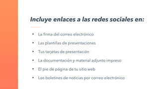 Incluye enlaces a las redes sociales en:
• La firma del correo electrónico
• Las plantillas de presentaciones
• Tus tarjetas de presentación
• La documentación y material adjunto impreso
• El pie de página de tu sitio web
• Los boletines de noticias por correo electrónico
 