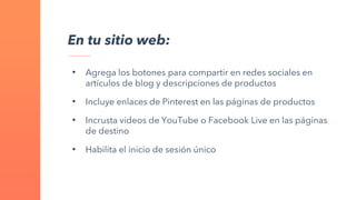 En tu sitio web:
• Agrega los botones para compartir en redes sociales en
artículos de blog y descripciones de productos
• Incluye enlaces de Pinterest en las páginas de productos
• Incrusta videos de YouTube o Facebook Live en las páginas
de destino
• Habilita el inicio de sesión único
 