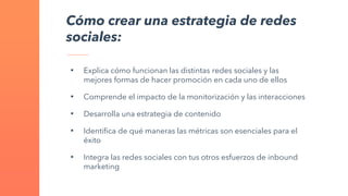 Cómo crear una estrategia de redes
sociales:
• Explica cómo funcionan las distintas redes sociales y las
mejores formas de hacer promoción en cada uno de ellos
• Comprende el impacto de la monitorización y las interacciones
• Desarrolla una estrategia de contenido
• Identifica de qué maneras las métricas son esenciales para el
éxito
• Integra las redes sociales con tus otros esfuerzos de inbound
marketing
 
