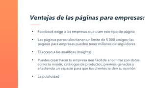 Ventajas de las páginas para empresas:
• Facebook exige a las empresas que usen este tipo de página
• Las páginas personales tienen un límite de 5.000 amigos; las
páginas para empresas pueden tener millones de seguidores
• El acceso a las analíticas (Insights)
• Puedes crear hacer tu empresa más fácil de encontrar con datos
como tu misión, catálogos de productos, premios ganados y
añadiendo un espacio para que tus clientes te den su opinión
• La publicidad
 