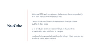 YouTube
Mejora el SEO y ofrece algunas de las tasas de recomendación
más altas de todas las redes sociales
Ofrece tasas de conversión más altas en relación con la
publicidad de pago
Si tu producto o servicio es complejo, incluye videos
entretenidos para motivar a la compra
Los beneficios y resultados del contenido en video superan por
mucho el costo de no hacerlo
 