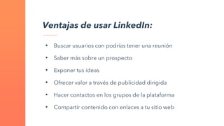 Ventajas de usar LinkedIn:
• Buscar usuarios con podrías tener una reunión
• Saber más sobre un prospecto
• Exponer tus ideas
• Ofrecer valor a través de publicidad dirigida
• Hacer contactos en los grupos de la plataforma
• Compartir contenido con enlaces a tu sitio web
 