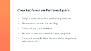 Crea tableros en Pinterest para:
• Dirigir a los usuarios a tus productos y servicios
• Promocionar tus artículos del blog
• Compartir tus conocimientos
• Resaltar las ventajas de trabajar en tu empresa
• Compartir casos de éxito, historias de los empleados,
informes o videos
 