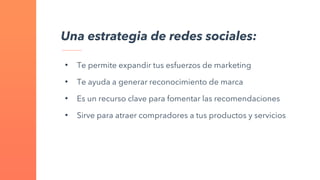 • Te permite expandir tus esfuerzos de marketing
• Te ayuda a generar reconocimiento de marca
• Es un recurso clave para fomentar las recomendaciones
• Sirve para atraer compradores a tus productos y servicios
Una estrategia de redes sociales:
 