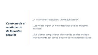 ¿A los usuarios les gustó tu última publicación?
¿Los videos logran un mejor resultado que las imágenes
estáticas?
¿Tus clientes compartieron el contenido que les enviaste
recientemente por correo electrónico en sus redes sociales?
Cómo medir el
rendimiento
de las redes
sociales
 