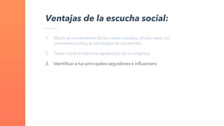 1. Medir el rendimiento de las redes sociales, el sitio web, las
conversaciones y la estrategia de contenido
2. Tener control sobre la reputación de tu empresa
3. Identificar a tus principales seguidores e influencers
Ventajas de la escucha social:
 
