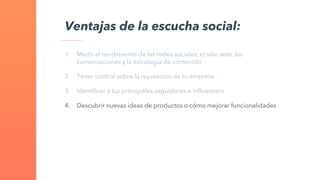 1. Medir el rendimiento de las redes sociales, el sitio web, las
conversaciones y la estrategia de contenido
2. Tener control sobre la reputación de tu empresa
3. Identificar a tus principales seguidores e influencers
4. Descubrir nuevas ideas de productos o cómo mejorar funcionalidades
Ventajas de la escucha social:
 