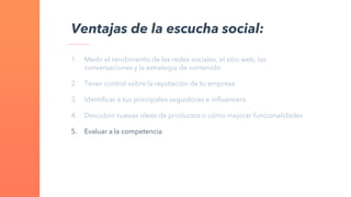 1. Medir el rendimiento de las redes sociales, el sitio web, las
conversaciones y la estrategia de contenido
2. Tener control sobre la reputación de tu empresa
3. Identificar a tus principales seguidores e influencers
4. Descubrir nuevas ideas de productos o cómo mejorar funcionalidades
5. Evaluar a la competencia
Ventajas de la escucha social:
 