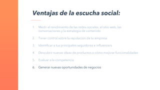 1. Medir el rendimiento de las redes sociales, el sitio web, las
conversaciones y la estrategia de contenido
2. Tener control sobre la reputación de tu empresa
3. Identificar a tus principales seguidores e influencers
4. Descubrir nuevas ideas de productos o cómo mejorar funcionalidades
5. Evaluar a la competencia
6. Generar nuevas oportunidades de negocios
Ventajas de la escucha social:
 